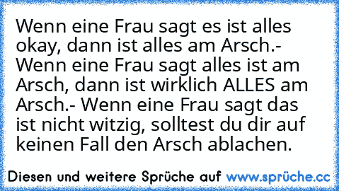 Wenn eine Frau sagt es ist alles okay, dann ist alles am Arsch.- Wenn eine Frau sagt alles ist am Arsch, dann ist wirklich ALLES am Arsch.- Wenn eine Frau sagt das ist nicht witzig, solltest du dir auf keinen Fall den Arsch ablachen.