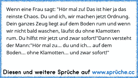 Wenn eine Frau sagt: "Hör mal zu! Das ist hier ja das reinste Chaos. Du und ich, wir machen jetzt Ordnung. Dein ganzes Zeug liegt auf dem Boden rum und wenn wir nicht bald waschen, läufst du ohne Klamotten rum. Du hilfst mir jetzt und zwar sofort!"
Dann versteht der Mann:
"Hör mal zu... du und ich... auf dem Boden... ohne Klamotten... und zwar sofort!"