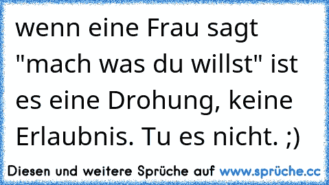 wenn eine Frau sagt "mach was du willst" ist es eine Drohung, keine Erlaubnis. Tu es nicht. ;)