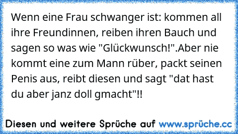 Wenn eine Frau schwanger ist: kommen all ihre Freundinnen, reiben ihren Bauch und sagen so was wie "Glückwunsch!".
Aber nie kommt eine zum Mann rüber, packt seinen Penis aus, reibt diesen und sagt "dat hast du aber janz doll gmacht"!!