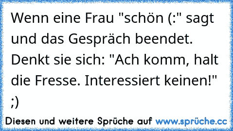 Wenn eine Frau "schön (:" sagt und das Gespräch beendet. Denkt sie sich: "Ach komm, halt die Fresse. Interessiert keinen!" ;)