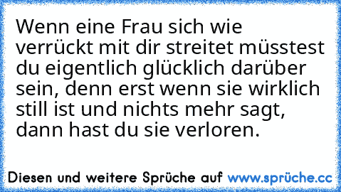 Wenn eine Frau sich wie verrückt mit dir streitet müsstest du eigentlich glücklich darüber sein, denn erst wenn sie wirklich still ist und nichts mehr sagt, dann hast du sie verloren.