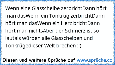 Wenn eine Glasscheibe zerbricht
Dann hört man das
Wenn ein Tonkrug zerbricht
Dann hört man das
Wenn ein Herz bricht
Dann hört man nichts
Aber der Schmerz ist so laut
als würden alle Glasscheiben und Tonkrüge
dieser Welt brechen :'(