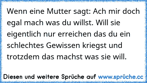 Wenn eine Mutter sagt: Ach mir doch egal mach was du willst. Will sie eigentlich nur erreichen das du ein schlechtes Gewissen kriegst und trotzdem das machst was sie will.