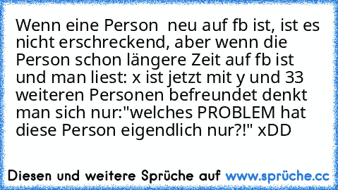 Wenn eine Person  neu auf fb ist, ist es nicht erschreckend, aber wenn die Person schon längere Zeit auf fb ist und man liest: x ist jetzt mit y und 33 weiteren Personen befreundet denkt man sich nur:"welches PROBLEM hat diese Person eigendlich nur?!" xDD