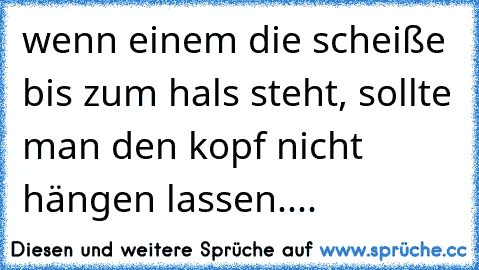 wenn einem die scheiße bis zum hals steht, sollte man den kopf nicht hängen lassen....