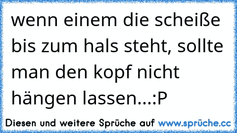 wenn einem die scheiße bis zum hals steht, sollte man den kopf nicht hängen lassen...:P