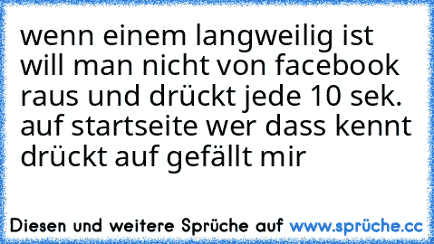 wenn einem langweilig ist will man nicht von facebook raus und drückt jede 10 sek. auf startseite 
wer dass kennt drückt auf gefällt mir