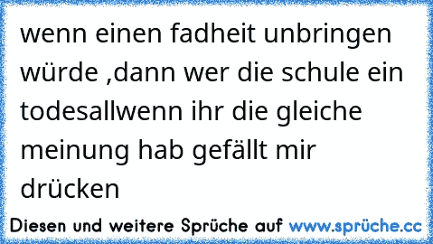 wenn einen fadheit unbringen würde ,dann wer die schule ein todesall
wenn ihr die gleiche meinung hab gefällt mir drücken ♥