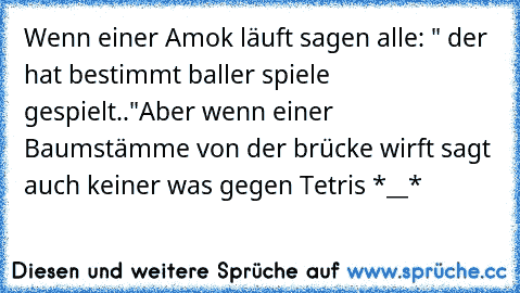 Wenn einer Amok läuft sagen alle: " der hat bestimmt baller spiele gespielt.."
Aber wenn einer Baumstämme von der brücke wirft sagt auch keiner was gegen Tetris *__*