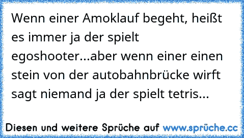 Wenn einer Amoklauf begeht, heißt es immer ja der spielt egoshooter...
aber wenn einer einen stein von der autobahnbrücke wirft sagt niemand ja der spielt tetris...