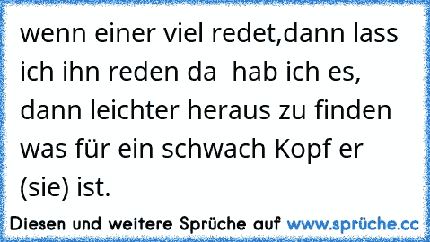 wenn einer viel redet,dann lass ich ihn reden da  hab ich es, dann leichter heraus zu finden was für ein schwach Kopf er (sie) ist.