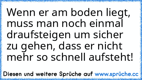 Wenn er am boden liegt, muss man noch einmal draufsteigen um sicher zu gehen, dass er nicht mehr so schnell aufsteht!