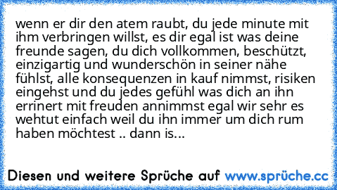 wenn er dir den atem raubt, du jede minute mit ihm verbringen willst, es dir egal ist was deine freunde sagen, du dich vollkommen, beschützt, einzigartig und wunderschön in seiner nähe fühlst, alle konsequenzen in kauf nimmst, risiken eingehst und du jedes gefühl was dich an ihn errinert mit freuden annimmst egal wir sehr es wehtut einfach weil du ihn immer um dich rum haben möchtest .. dann is...