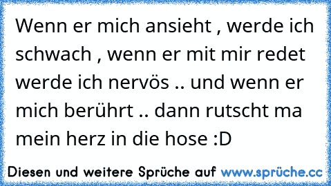 Wenn er mich ansieht , werde ich schwach , wenn er mit mir redet werde ich nervös .. und wenn er mich berührt .. dann rutscht ma mein herz in die hose :D 