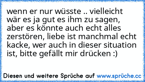 wenn er nur wüsste .. vielleicht wär es ja gut es ihm zu sagen, aber es könnte auch echt alles zerstören, liebe ist manchmal echt kacke, wer auch in dieser situation ist, bitte gefällt mir drücken :)