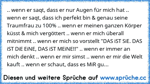 .. wenn er saqt, dass er nur Augen für mich hat .. wenn er saqt, dass ich perfekt bin & genau seine Traumfrau zu 100% .. wenn er meinen ganzen Körper küsst & mich vergöttert .. wenn er mich überall mitnimmt .. wenn er mich so vorstellt "DAS iST SiE. DAS iST DiE EiNE, DAS iST MEiNE!!" .. wenn er immer an mich denkt .. wenn er mir simst .. wenn er mir die Welt kauft .. wenn er schaut, dass es MiR gu...