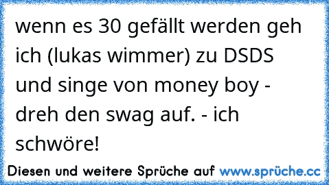 wenn es 30 gefällt werden geh ich (lukas wimmer) zu DSDS und singe von money boy - dreh den swag auf. - ich schwöre!