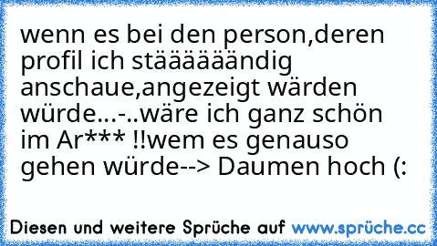 wenn es bei den person,deren profil ich stäääääändig anschaue,angezeigt wärden würde...
-..wäre ich ganz schön im Ar*** !!
wem es genauso gehen würde
--> Daumen hoch (: