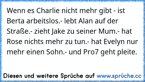 Wenn es Charlie nicht mehr gibt - ist Berta arbeitslos.
- lebt Alan auf der Straße.
- zieht Jake zu seiner Mum.
- hat Rose nichts mehr zu tun.
- hat Evelyn nur mehr einen Sohn.
- und Pro7 geht pleite.