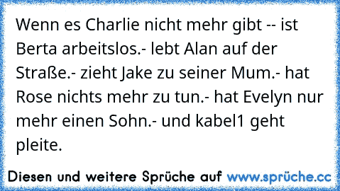 Wenn es Charlie nicht mehr gibt -
- ist Berta arbeitslos.
- lebt Alan auf der Straße.
- zieht Jake zu seiner Mum.
- hat Rose nichts mehr zu tun.
- hat Evelyn nur mehr einen Sohn.
- und kabel1 geht pleite.