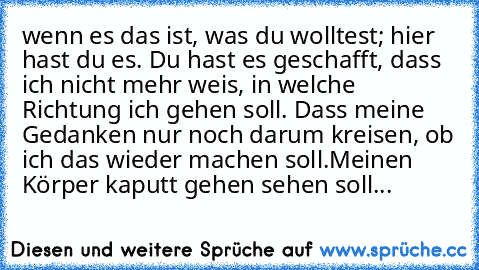 wenn es das ist, was du wolltest; hier hast du es. Du hast es geschafft, dass ich nicht mehr weis, in welche Richtung ich gehen soll. Dass meine Gedanken nur noch darum kreisen, ob ich das wieder machen soll.
Meinen Körper kaputt gehen sehen soll...