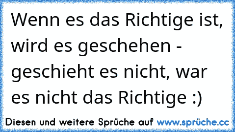 Wenn es das Richtige ist, wird es geschehen - geschieht es nicht, war es nicht das Richtige :)