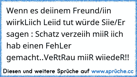 Wenn es deiinem Freund/iin wiirkLiich Leiid tut würde Siie/Er sagen : Schatz verzeiih miiR iich hab einen FehLer gemacht..VeRtRau miiR wiiedeR!!