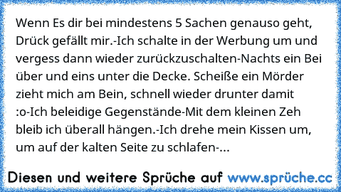 Wenn Es dir bei mindestens 5 Sachen genauso geht, Drück gefällt mir.
-Ich schalte in der Werbung um und vergess dann wieder zurückzuschalten
-Nachts ein Bei über und eins unter die Decke. Scheiße ein Mörder zieht mich am Bein, schnell wieder drunter damit :o
-Ich beleidige Gegenstände
-Mit dem kleinen Zeh bleib ich überall hängen.
-Ich drehe mein Kissen um, um auf der kalten Seite zu schlafen
-...