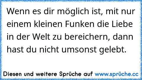 Wenn es dir möglich ist, mit nur einem kleinen Funken die Liebe in der Welt zu bereichern, dann hast du nicht umsonst gelebt.