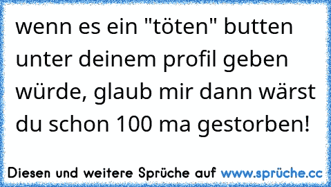 wenn es ein "töten" butten unter deinem profil geben würde, glaub mir dann wärst du schon 100 ma gestorben!