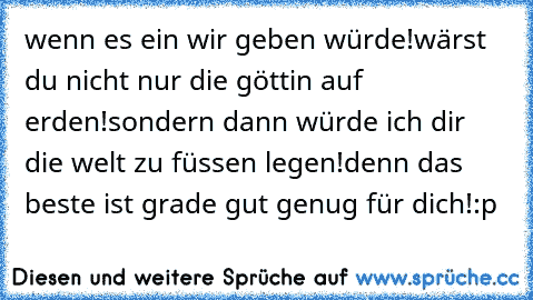 wenn es ein wir geben würde!wärst du nicht nur die göttin auf erden!sondern dann würde ich dir die welt zu füssen legen!denn das beste ist grade gut genug für dich!:p