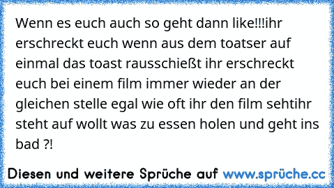 Wenn es euch auch so geht dann like!!!
ihr erschreckt euch wenn aus dem toatser auf einmal das toast rausschießt 
ihr erschreckt euch bei einem film immer wieder an der gleichen stelle egal wie oft ihr den film seht
ihr steht auf wollt was zu essen holen und geht ins bad ?!