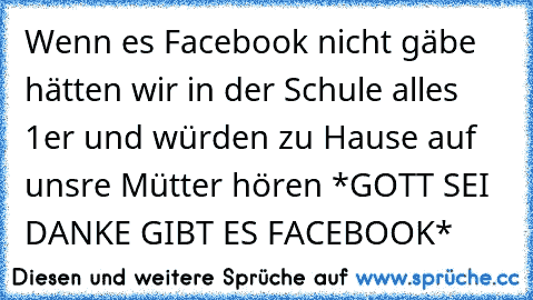 Wenn es Facebook nicht gäbe hätten wir in der Schule alles 1er und würden zu Hause auf unsre Mütter hören *GOTT SEI DANKE GIBT ES FACEBOOK*