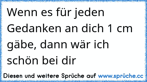 Wenn es für jeden Gedanken an dich 1 cm gäbe, dann wär ich schön bei dir