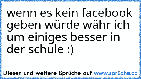 wenn es kein facebook geben würde währ ich um einiges besser in der schule :)