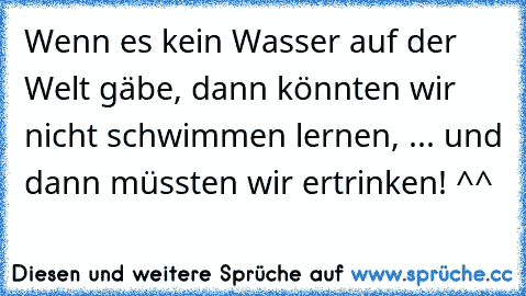 Wenn es kein Wasser auf der Welt gäbe, dann könnten wir nicht schwimmen lernen, ... und dann müssten wir ertrinken! ^^