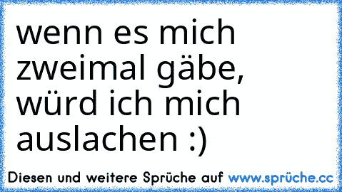 wenn es mich zweimal gäbe, würd ich mich auslachen :)