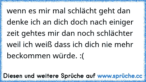 wenn es mir mal schlächt geht dan denke ich an dich doch nach einiger zeit gehtes mir dan noch schlächter weil ich weiß dass ich dich nie mehr beckommen würde. :´(