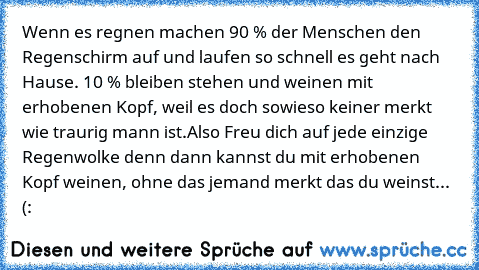 Wenn es regnen machen 90 % der Menschen den Regenschirm auf und laufen so schnell es geht nach Hause. 10 % bleiben stehen und weinen mit erhobenen Kopf, weil es doch sowieso keiner merkt wie traurig mann ist.
Also Freu dich auf jede einzige Regenwolke denn dann kannst du mit erhobenen Kopf weinen, ohne das jemand merkt das du weinst... 
(:♥