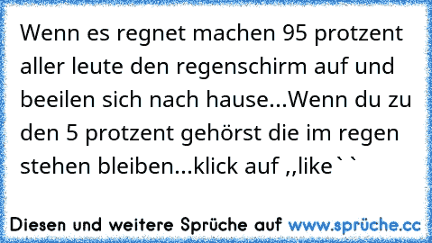 Wenn es regnet machen 95 protzent aller leute den regenschirm auf und beeilen sich nach hause...
Wenn du zu den 5 protzent gehörst die im regen stehen bleiben...
klick auf ,,like``