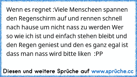 Wenn es regnet :
Viele Menscheen spannen den Regenschirm auf und rennen schnell nach hause um nicht nass zu werden 
Wer so wie ich ist und einfach stehen bleibt und den Regen geniest und den es ganz egal ist dass man nass wird bitte liken ♥ :PP