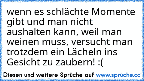 wenn es schlächte Momente gibt und man nicht aushalten kann, weil man weinen muss, versucht man trotzdem ein Lächeln ins Gesicht zu zaubern! :(