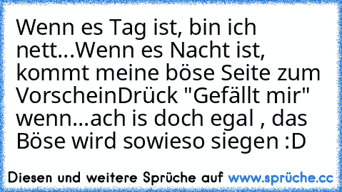 Wenn es Tag ist, bin ich nett...
Wenn es Nacht ist, kommt meine böse Seite zum Vorschein
Drück "Gefällt mir" wenn...ach is doch egal , das Böse wird sowieso siegen :D