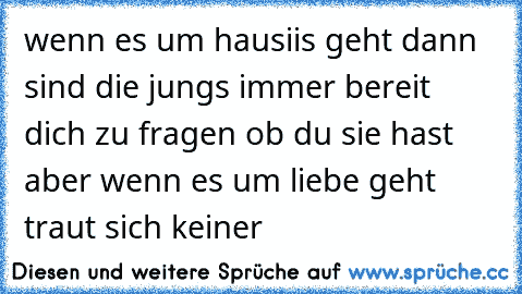 wenn es um hausiis geht dann sind die jungs immer bereit dich zu fragen ob du sie hast aber wenn es um liebe geht traut sich keiner ♥