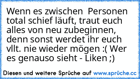 Wenn es zwischen ² Personen total schief läuft, traut euch alles von neu zubeginnen, denn sonst werdet ihr euch vllt. nie wieder mögen :( 
Wer es genauso sieht - Liken ;)