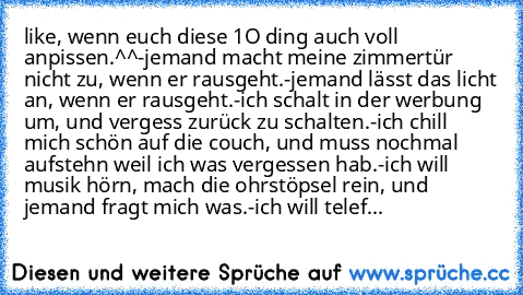 like, wenn euch diese 1O ding auch voll anpissen.^^
-jemand macht meine zimmertür nicht zu, wenn er rausgeht.
-jemand lässt das licht an, wenn er rausgeht.
-ich schalt in der werbung um, und vergess zurück zu schalten.
-ich chill mich schön auf die couch, und muss nochmal aufstehn weil ich was vergessen hab.
-ich will musik hörn, mach die ohrstöpsel rein, und jemand fragt mich was.
-ich will te...