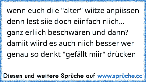 wenn euch diie "alter" wiitze anpiissen denn lest siie doch eiinfach niich... ganz erliich beschwären und dann? damiit wiird es auch niich besser 
wer genau so denkt "gefällt miir" drücken