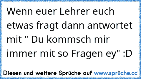 Wenn euer Lehrer euch etwas fragt dann antwortet mit " Du kommsch mir immer mit so Fragen ey" :D