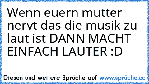 Wenn euern mutter nervt das die musik zu laut ist DANN MACHT EINFACH LAUTER :D